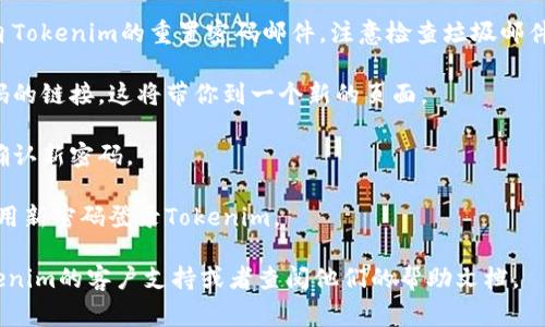 由于我无法直接获取具体服务的操作步骤，包括Tokenim的密码重置流程，但我可以给你一个一般性的步骤指导。通常，重置密码的流程如下：

1. **访问登录页面**: 打开Tokenim的官方网站或应用程序。

2. **点击“忘记密码”链接**: 在登录页面，通常会有一个“忘记密码”或“重置密码”的链接，点击它。

3. **输入注册邮箱**: 根据提示输入你注册Tokenim时使用的邮箱地址。

4. **查收重置邮件**: 登录你的邮箱，查找来自Tokenim的重置密码邮件。注意检查垃圾邮件文件夹。

5. **点击重置链接**: 在邮件中，点击重置密码的链接。这将带你到一个新的页面。

6. **设置新密码**: 输入新密码，并根据要求确认新密码。

7. **完成重置**: 最后，保存新密码，并尝试使用新密码登录Tokenim。

如果在以上步骤中遇到问题，建议直接联系Tokenim的客户支持或者查阅他们的帮助文档。